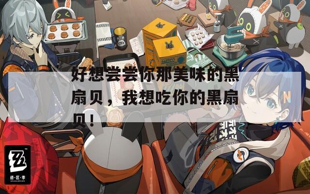 好想尝尝你那美味的黑扇贝，我想吃你的黑扇贝！