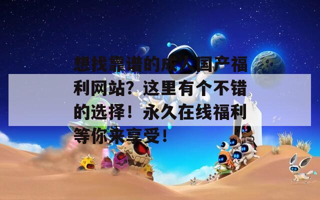 想找靠谱的成人国产福利网站？这里有个不错的选择！永久在线福利等你来享受！