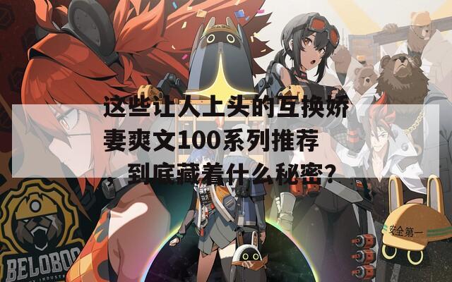 这些让人上头的互换娇妻爽文100系列推荐，到底藏着什么秘密？