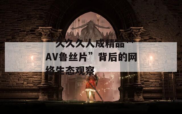 “久久久人成精品**AV鲁丝片”背后的网络生态观察