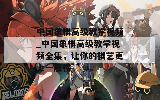 中国象棋高级教学视频_中国象棋高级教学视频全集，让你的棋艺更上一层楼