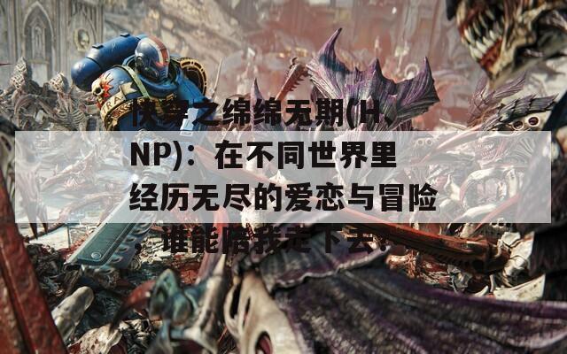 快穿之绵绵无期(H、NP)：在不同世界里经历无尽的爱恋与冒险，谁能陪我走下去？