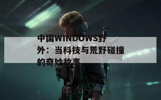 中国WINDOWS野外：当科技与荒野碰撞的奇妙故事