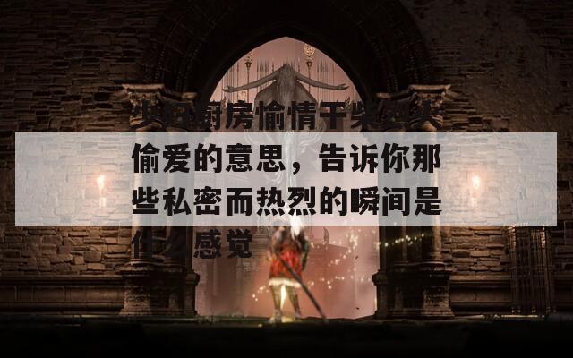 少妇厨房愉情干柴烈火偷爱的意思，告诉你那些私密而热烈的瞬间是什么感觉
