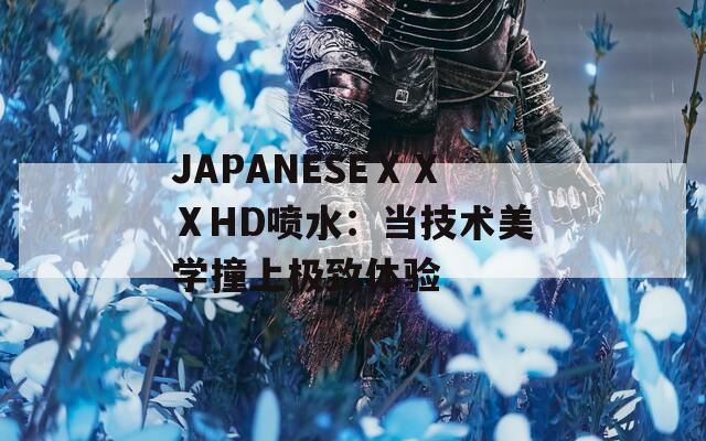 JAPANESEⅩⅩⅩHD喷水：当技术美学撞上极致体验