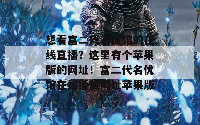 想看富二代名优馆的在线直播？这里有个苹果版的网址！富二代名优馆在线播放网址苹果版