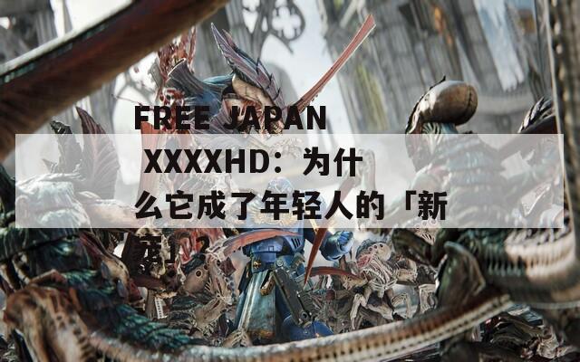 FREE JAPAN XXXXHD：为什么它成了年轻人的「新宠」？