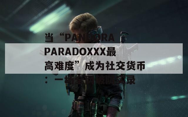 当“PANDORA PARADOXXX最高难度”成为社交货币：一场全网破防实录