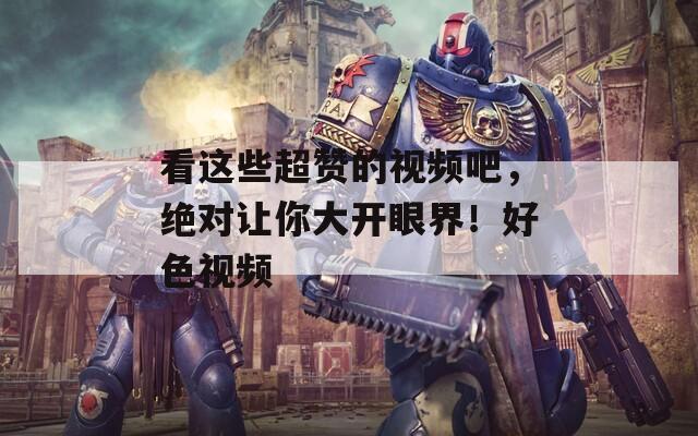 看这些超赞的视频吧，绝对让你大开眼界！好色视频