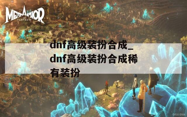 dnf高级装扮合成_dnf高级装扮合成稀有装扮