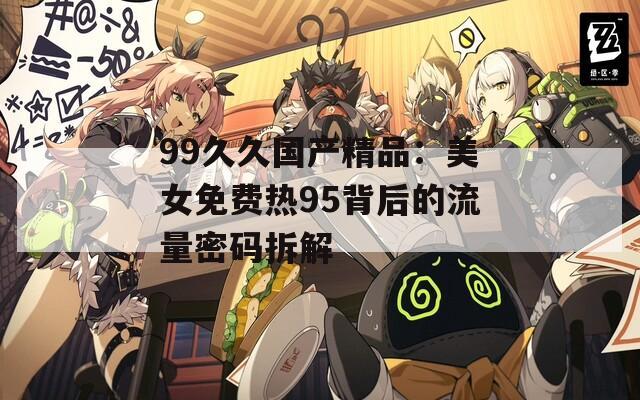 99久久国产精品：美女免费热95背后的流量密码拆解