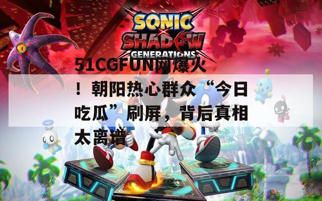 51CGFUN网爆火！朝阳热心群众“今日吃瓜”刷屏，背后真相太离谱