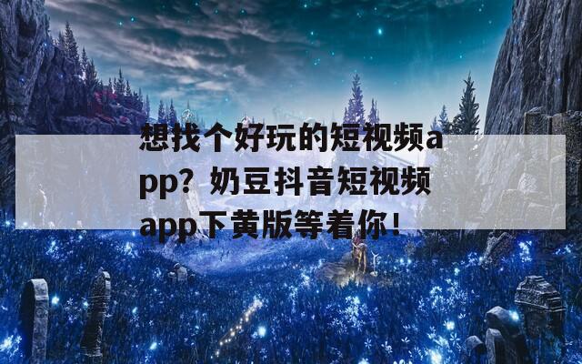 想找个好玩的短视频app？奶豆抖音短视频app下黄版等着你！