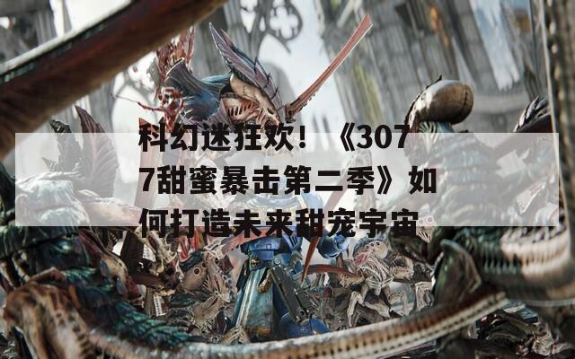 科幻迷狂欢！《3077甜蜜暴击第二季》如何打造未来甜宠宇宙