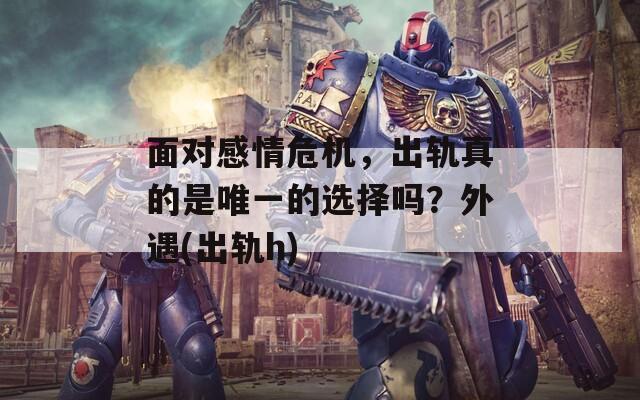 面对感情危机，出轨真的是唯一的选择吗？外遇(出轨h)