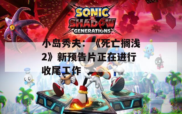 小岛秀夫：《死亡搁浅2》新预告片正在进行收尾工作