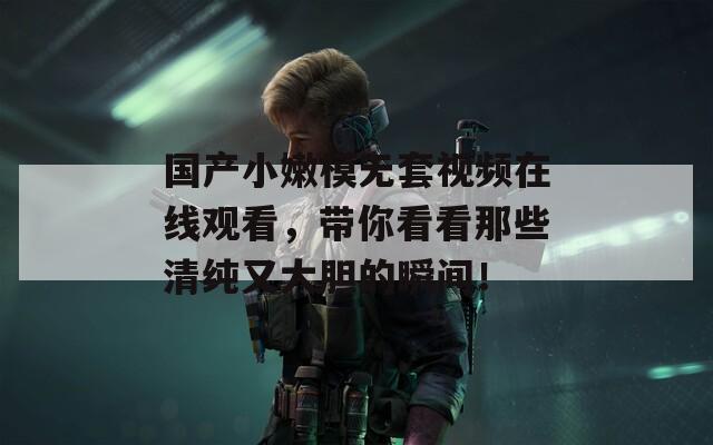 国产小嫩模无套视频在线观看，带你看看那些清纯又大胆的瞬间！