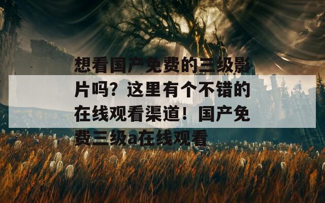 想看国产免费的三级影片吗？这里有个不错的在线观看渠道！国产免费三级a在线观看