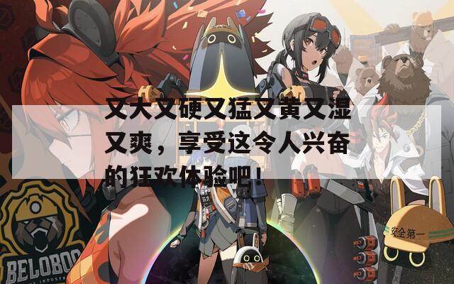 又大又硬又猛又黄又湿又爽，享受这令人兴奋的狂欢体验吧！