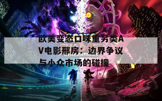 欧美变态口味重另类AV电影邢房：边界争议与小众市场的碰撞