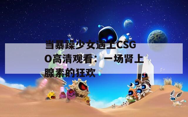 当暴躁少女遇上CSGO高清观看：一场肾上腺素的狂欢